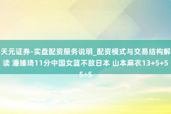 天元证券-实盘配资服务说明_配资模式与交易结构解读 潘臻琦11分中国女篮不敌日本 山本麻衣13+5+5