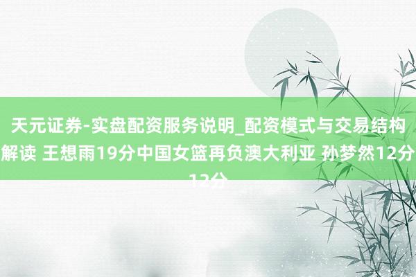 天元证券-实盘配资服务说明_配资模式与交易结构解读 王想雨19分中国女篮再负澳大利亚 孙梦然12分