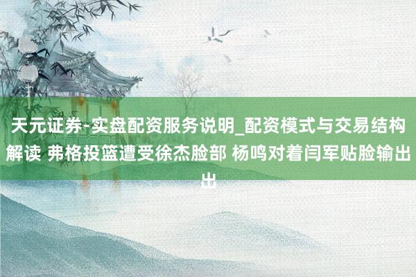 天元证券-实盘配资服务说明_配资模式与交易结构解读 弗格投篮遭受徐杰脸部 杨鸣对着闫军贴脸输出