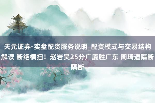 天元证券-实盘配资服务说明_配资模式与交易结构解读 断绝横扫！赵岩昊25分广厦胜广东 周琦遭隔断