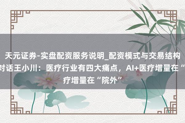 天元证券-实盘配资服务说明_配资模式与交易结构解读 对话王小川：医疗行业有四大痛点，AI+医疗增量在“院外”