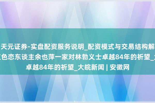 天元证券-实盘配资服务说明_配资模式与交易结构解读 沙朴树下——红色恋东谈主余也萍一家对林勃义士卓越84年的祈望_大皖新闻 | 安徽网