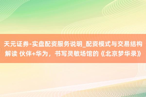 天元证券-实盘配资服务说明_配资模式与交易结构解读 伙伴+华为，书写灵敏场馆的《北京梦华录》