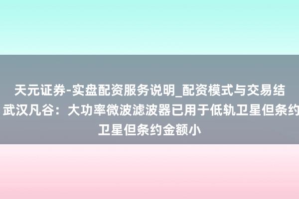 天元证券-实盘配资服务说明_配资模式与交易结构解读 武汉凡谷：大功率微波滤波器已用于低轨卫星但条约金额小